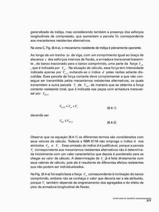 generalizada da treliça, mas considerando também a presença dos esforços
longitudinais de compressão, que aumentam a parcela Vc correspondente
aos mecanismos resistentes alternativos.
N
a zona C, Fig. (8.4-a), o mecanismo resistente de treliça é plenamente operante.
Ao longo de um trecho àx da viga, com um comprimento igual ao braço de
alavanca z dos esforços internos de flexão, a armadura transversal transmi-
te , do banzo tracionado para o banzo comprimido, uma parte da força Vm
l
, que é indicada por Vítv. Na situação de cálculo, essa força tem intensidade
indicada apenas por Vsw, evitando-se o índice </ pelas razões adiante dis-
cutidas. Essa parcela da força cortante deve complementar a que não con-
segue ser transmitida pelos mecanismos resistentes alternativos, os quais
transmitem a outra parcela V
t
, de VKl,, de maneira que se obtenha a força
cortante resistente total, que é indicada nas peças com armadura transver-
sal por VK<t}
devendo ser
+ K (B.4-1)
V < V
v
S'i-y
*d 3 (8.4-2)
Observe que na equação (8.4-1) os diferentes termos são considerados com
seus valores de cálculo. Todavia a NBR 6118 não emprega o índice d nos
símbolos V„, e VV . Essa omissão do índice d é justificável, porque a parcela
V
t
, correspondente aos mecanismos resistentes alternativos não é determina-
da inicialmente com um valor característico que depois é ponderado para se
chegar ao valor de cálculo, A determinação de já é feita diretamente com
seus valores de cálculo, pois ela é resultante de diferentes efeitos resistentes
que não podem ser individualizados,
Na Fig. (8.4-a) foi explicitada a força Ve] correspondente à inclinação do banzo
comprimido, embora não se conheça o valor que deveria ser a ela atribuído,
porque F também depende do engrenamento dos agregados e do efeito de
pino da armadura longitudinal de flexão.
«•3THUTURAS Ot CONCRETO
 