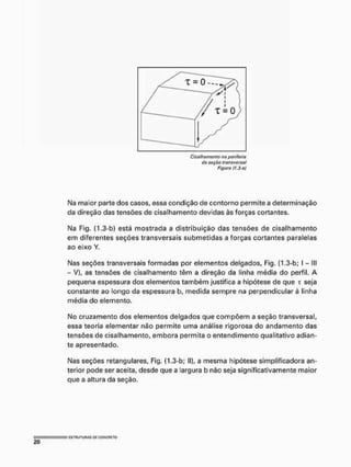 Cisalhamento na periferia
da saçãa transversal
Figura fI.3-«)
Na maior parte dos casos, essa condição de contorno permite a determinação
da direção das tensões de cisalhamento devidas às forças cortantes,
Na Fig, (1.3-b) está mostrada a distribuição das tensões de cisalhamento
em diferentes seções transversais submetidas a forças cortantes paralelas
ao eixo Y.
Nas seções transversais formadas por elementos delgados, Fig, (1.3-b; I - III
- V), as tensões de cisalhamento têm a direção da linha média do perfil, A
pequena espessura dos elementos também justifica a hipótese de que T seja
constante ao longo da espessura b, medida sempre na perpendicular à linha
média do elemento,
No cruzamento dos elementos delgados que compõem a seção transversal,
essa teoria elementar não permite uma análise rigorosa do andamento das
tensões de cisalhamento, embora permita o entendimento qualitativo adian-
te apresentado.
Nas seções retangulares, Fig. (1.3-b; II), a mesma hipótese simplificadora an-
terior pode ser aceita, desde que a largura b não seja significativamente maior
que a altura da seção.
 