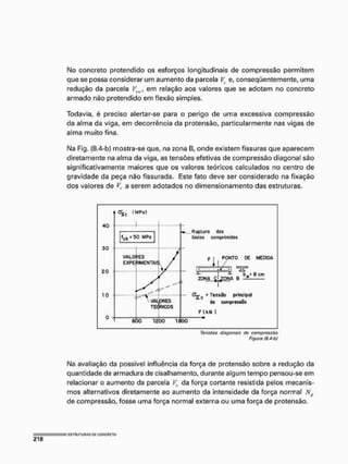 M
o concreto protendido os esforços longitudinais de compressão permitem
que se possa considerar um aumento da parcela V
c e, conseqüentemente, uma
redução da parcela Vs
w
, em relação aos valores que se adotam no concreto
armado nâo protendido em flexão simples,
Todavia, é preciso alertar-se para o perigo de uma excessiva compressão
da alma da viga, em decorrência da protensâo, particularmente nas vigas de
alma muito fina,
M
a Fig, (8.4-bJ mostra-se que, na zona B, onde existem fissuras que aparecem
diretamente na alma da viga, as tensões efetivas de compressão diagonal são
significativamente maiores que os valores teóricos calculados no centro de
gravidade da peça não fissurada. Este fato deve ser considerado na fixação
dos valores de K a serem adotados no dimensionamento das estruturas.
Tensões diagonais de compressão
Figura {8.4-bj
M
a avaliação da possível influência da força de protensâo sobre a redução da
quantidade de armadura de cisalhamento, durante algum tempo pensou-se em
relacionar o aumento da parcela V
c da força cortante resistida pelos mecanis-
mos alternativos diretamente ao aumento da intensidade da força normal Ntf
de compressão, fosse uma força normal externa ou uma força de protensâo.
 