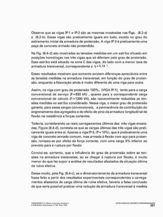 Observe que as vigas IP-1 e IP-3 são as mesmas mostradas nas Figs. (8.2-a)
e (8.2-b). Essas vigas são praticamente iguais em tudo, exceto no grau do
estiramento inicia! da armadura de protensâo. A viga IP-3 é praticamente uma
peça de concreto armado não protendido,
Na Fig, (8.4-d) são mostradas as tensões medidas em um estribo situado em
posições homólogas nas três vigas que só diferiam pelo grau de protensâo,
Esse estribo está situado na zona C das vigas, do lado com a menor taxa de
armadura transversal, correspondente a 1
1 = 0,54
Esses resultados mostram que somente existem diferenças apreciáveis entre
as tensões medidas na armadura transversal, em função do grau de proten-
sâo, enquanto a fissuração ainda é muito diferente de uma viga para outra.
Assim, na viga com grau de protensâo 100%, (VIGA IP-1), tanto para a carga
convencional de serviço (F=930 kN) , quanto para a correspondente carga
convencional de cálculo (F=1390 kN), são razoavelmente reduzidas as ten-
sões medidas no estribo considerado. Nessa viga, o maior grau de protensâo
garante, para essas cargas convencionais, a permanência da contribuição do
engrenamento dos agregados e do efeito de pino da armadura longitudinal de
flexão na resistência a forças cortantes,
Todavia, considerando os reais carregamentos últimos das três vigas ensaia-
das, Figura (8.4-d), constata-se que as cargas últimas das três vigas são prati-
camente iguais entre si. Apenas a viga IP-3, (P = 10%), que é praticamente uma
viga de concreto armado comum, mas armada à flexão com aço para proten-
sâo, rompeu-se por efeito da força cortante, com uma carga 5% inferior ao
previsto para a ruptura por flexão
Conclui-se, portanto, que a influência do grau de protensâo sobre as ten-
sões na armadura transversal, ao se chegar à ruptura por flexão, é muito
menor do que faz supor a análise de resultados afastados da situação última
de ruína efetiva.
Desse modo, pela Fig. (8.4-c), se o dimensionamento da armadura transversal
fosse feito a partir dos resultados experimentais correspondentes a carrega-
mentos afastados da carga última de ruina efetiva, haveria a falsa conclusão
de que seria possível praticar uma redução da armadura transversal à medida
•Irow/AHIJT, f. in Sllttf iVr tilittm tlrvetuftf,
M CCB Ba/trtm iflntoimatíon n® 116. P m » 197$,
CSTUUTUHAS CC CONCRETO
 