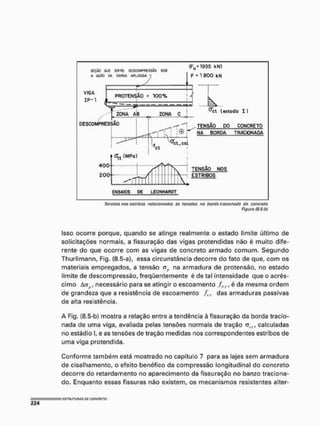 Tonsóos nos estribos refatio nados às tensões na horda tfacionada do concreto
Figura fS-5-bJ
Isso ocorre porque, quando se atinge realmente o estado limite último de
solicitações normais, a fissuração das vigas protendidas não é muito dife-
rente do que ocorre com as vigas de concreto armado comum. Segundo
Thurlimann, Fig. (8,5-a), essa circunstância decorre do fato de que, com os
materiais empregados, a tensão a,, na armadura de protensâo, no estado
limite de descompressão, freqüentemente é de tal intensidade que o acrés-
cimo ACJ , necessário para se atingir o escoamento fpyl é da mesma ordem
de grandeza que a resistência de escoamento fty das armaduras passivas
de alta resistência.
A Fig, (3.5-b) mostra a relação entre a tendência à fissuração da borda tracio-
nada de uma viga, avaliada pelas tensões normais de tração calculadas
no estádio I, e as tensões de tração medidas nos correspondentes estribos de
uma viga pretendida.
Conforme também está mostrado no capítulo 7 para as lajes sem armadura
de cisalhamento, o efeito benéfico da compressão longitudinal do concreto
decorre do retardamento no aparecimento da fissuração no banzo tracíona-
do. Enquanto essas fissuras nâo existem, os mecanismos resistentes alter-
 