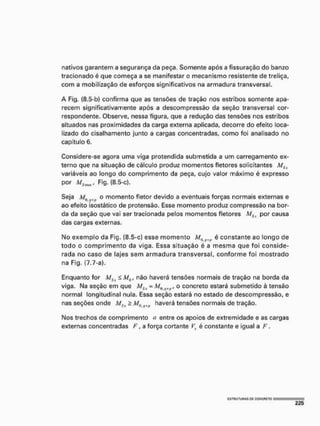 nativos garantem a segurança da peça. Somente após a fissuração do banzo
tracionado é que começa a se manifestar o mecanismo resistente de treliça,
com a mobilização de esforços significativos na armadura transversal.
A Fig, (8.5-b) confirma que as tensões de tração nos estribos somente apa-
recem significativamente após a descompressão da seção transversal cor-
respondente, Observe, nessa figura, que a redução das tensões nos estribos
situados nas proximidades da carga externa aplicada, decorre do efeito loca-
lizado do cisalhamento junto a cargas concentradas, como foi analisado no
capítulo 6.
Considere-se agora uma viga pretendida submetida a um carregamento ex-
terno que na situação de cálculo produz momentos fletores solicitantes MStí
variáveis ao longo do comprimento da peça, cujo valor máximo é expresso
por MBwm, Fig. (8.5-c).
Seja M0 o momento fletor devido a eventuais forças normais externas e
ao efeito ísostático de protensão. Esse momento produz compressão na bor-
da da seção que vai ser tracionada pelos momentos fletores MSx por causa
das cargas externas.
Mo exemplo da Fig. (8.5-c) esse momento M^ é constante ao longo de
todo o comprimento da viga, Essa situação é a mesma que foi conside-
rada no caso de lajes sem armadura transversal, conforme foi mostrado
na Fig. (7.7-a).
Enquanto for MSx á M0, não haverá tensões normais de tração na borda da
viga. Na seção em que M&x - JW„i , o concreto estará submetido à tensão
normal longitudinal nula. Essa seção estará no estado de descompressão, e
nas seções onde MSx 2 Ma ^ haverá tensões normais de tração.
Mos trechos de comprimento a entre os apoios de extremidade e as cargas
externas concentradas F, a força cortante Vx é constante e igual a F,
Í3TRUTURAS Q
C CONCRETO
 