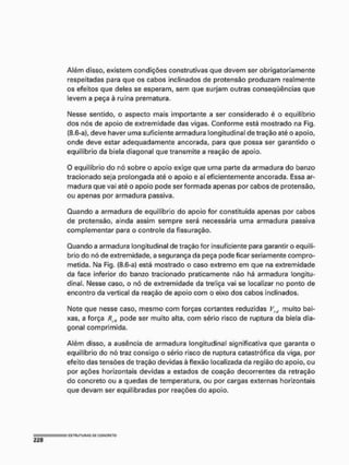 Além disso, existem condições construtivas que devem ser obrigatoriamente
respeitadas para que os cabos inclinados de protensâo produzam realmente
os efeitos que deles se esperam, sem que surjam outras conseqüências que
levem a peça à ruína prematura.
Nesse sentido, o aspecto mais importante a ser considerado é o equilíbrio
dos nós de apoio de extremidade das vigas. Conforme está mostrado na Fig.
(8,6-a), deve haver uma suficiente armadura longitudinal de tração até o apoio,
onde deve estar adequadamente ancorada, para que possa ser garantido o
equilíbrio da biela diagonal que transmite a reação de apoio.
O equilíbrio do nó sobre o apoio exige que uma parte da armadura do banzo
tracionado seja prolongada até o apoio e aí eficientemente ancorada. Essa ar-
madura que vai até o apoio pode ser formada apenas por cabos de protensâo,
ou apenas por armadura passiva.
Quando a armadura de equilíbrio do apoio for constituída apenas por cabos
de protensâo, ainda assim sempre será necessária uma armadura passiva
complementar para o controle da fissuração.
Quando a armadura longitudinal de tração for insuficiente para garantir o equilí-
brio do nó de extremidade, a segurança da peça pode ficar seriamente compro-
metida, Na Fig. (8.6-a) está mostrado o caso extremo em que na extremidade
da face inferior do banzo tracionado praticamente não há armadura longitu-
dinal. Nesse caso, o nó de extremidade da treliça vai se localizar no ponto de
encontro da vertical da reação de apoio com o eixo dos cabos Inclinados.
Note que nesse caso, mesmo com forças cortantes reduzidas VH
, muito bai-
xas, a força RTÍI pode ser muito alta, com sério risco de ruptura da biela dia-
gonal comprimida.
Além disso, a ausência de armadura longitudinal significativa que garanta o
equilíbrio do nó traz consigo o sério risco de ruptura catastrófica da viga, por
efeito das tensões de tração devidas à flexão localizada da região do apoio, ou
por ações horizontais devidas a estados de coação decorrentes da retração
do concreto ou a quedas de temperatura, ou por cargas externas horizontais
que devam ser equilibradas por reações do apoio.
 