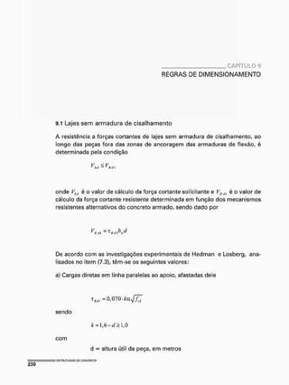 C A P Í T U L O 9
REGRAS DE DIMENSIONAMENTO
9.1 Lajes sem armadura de cisalhamento
A resistência a forças cortantes de lajes sem armadura de cisalhamento, ao
longo das peças fora das zonas de ancoragem das armaduras de flexão, é
determinada pela condição
v <v
* SJ a " Rú I
onde é o valor de cálculo da força cortante solicitante e FflJl é o valor de
cálculo da força cortante resistente determinada em função dos mecanismos
resistentes alternativos do concreto armado, sendo dado por
V — T h ci
f
Rill fí ti} w
De acordo com as investigações experimentais de Hedman e Losberg, ana-
lisados no item (7.3), têm-se os seguintes valores:
a) Cargas diretas em linha paralelas ao apoio, afastadas dele
t J W l - 0 , 0 7 0 . * o J 7 T
sendo
com
k =l,6-í/£l,0
d = altura útil da peça, em metros
= C
S
T
R
U
T
g
n
A
S o
n C
O
f
í
C
R
f
T
O
230
 