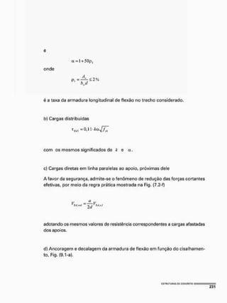 e
onde
é a taxa da armadura longitudinal de flexão no trecho considerado,
b) Cargas distribuídas
com os mesmos significados de k e a,
c) Cargas diretas em linha paralelas ao apoio, próximas dele
A favor da segurança, admite-se o fenômeno de redução das forças cortantes
efetivas, por meio da regra prática mostrada na Fig, [7,2-f}
V =—V
~ . 'StÁxf
adotando os mesmos valores de resistência correspondentes a cargas afastadas
dos apoios.
d} Ancoragem e decalagem da armadura de flexão em função do cisalhamen-
to, Fig, (9.1-a).
a = l + 5 0 p ,
p - — í - < 2 %
bd
I5TrUTUnAS PC CQNCFII-TO
 