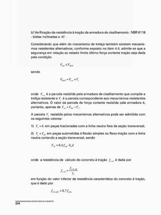 b} Verificação da resistência à tração da armadura de cisalhamento . NBR6118
- bielas inclinadas a 45 .
Considerando que além do mecanismo de treliça também existem mecanis-
mos resistentes alternativos, conforme exposto no item 4,4, admite-se que a
segurança em relação ao estado limite último força cortante tração seja dada
pela condição
sendo
V <, V
V = V + V
' HJÍ tf I
L
P ~ ' c
onde VíW é a parcela resistida pela armadura de cisalhamento que compõe a
treliça resistente e Vc é a parcela correspondente aos mecanismos resistentes
alternativos. O valor da parcela de força cortante resistida pela armadura é,
portanto, apenas de Vtw = VSií - Vr.
A parcela V
t resistida pelos mecanismos alternativos pode ser admitida com
os seguintes valores:
1) V
t =0 em peças tracionadas com a linha neutra fora da seção transversal;
2) Vc = Vi0 em peças submetidas à flexão simples ou flexo-tração com a linha
neutra cortando a seção transversal, sendo
onde a resistência de cálculo do concreto à tração fcltl ê dada por
r __ fi-)k.nf
J r " = y,
em função do valor inferior da resistência característica do concreto à tração,
que é dado por
fetkM — ^ffitm
= ' ESTRUTURAS DE COKCRFTO
234
 