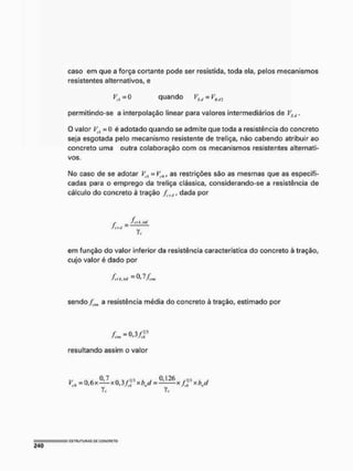 caso em que a força cortante pode ser resistida, toda ela, pelos mecanismos
resistentes alternativos, e
K, =0 quando VSc/ - VRdJ
permitindo-se a interpolação linear para valores intermediários de VSt,,
O valor V<, = 0 é adotado quando se admite que toda a resistência do concreto
seja esgotada pelo mecanismo resistente de treliça, não cabendo atribuir ao
concreto uma outra colaboração com os mecanismos resistentes alternati-
vos.
No caso de se adotar í^, =V,n, as restrições são as mesmas que as especifi-
cadas para o emprego da treliça clássica, considerando-se a resistência de
cálculo do concreto è tração fcfd, dada por
f frllM
em função do valor inferior da resistência característica do concreto à tração,
cujo valor é dado por
ft tkMí = ^ 7 Ji-tm
sendo a resistência média do concreto à tração, estimado por
resultando assim o valor
Kc = 0 . 6 x H x 0 . 3 f f xbj = ^ x f f *hj
T,. Vf
 