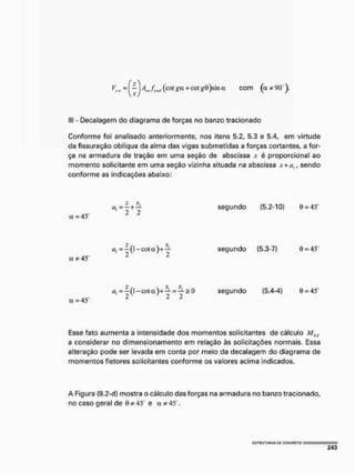 F = - A ^ f ^ (cot go. + cot gÕ)sin a com (a * 90*
III - Decalagem do diagrama de forças no banzo tracionado
Conforme foi analisado anteriormente, nos itens 5.2, 5.3 e 5.4, em virtude
da fissuração oblíqua da alma das vigas submetidas a forças cortantes, a for-
ça na armadura de tração em uma seção de abscissa ,
v é proporcional ao
momento solicitante em uma seção vizinha situada na abscissa .Y + ÍJ, , sendo
conforme as indicações abaixo:
a = 45
' 2 2
segundo (5,2-10) 0 = 45
a *45"
a, = —(1 - c o t a ) + : - t
2y /
2
segundo (5.3-7) 0 = 45
a = 45'
segundo {5,4-4} 0 = 4
5
"
Esse fato aumenta a intensidade dos momentos solicitantes de cálculo Mv
Stt
a considerar no dimensionamento em relação às solicitações normais. Essa
alteração pode ser levada em conta por meio da decalagem do diagrama de
momentos fletores solicitantes conforme os valores acima indicados.
A Figura (9,2-d) mostra o cálculo das forças na armadura no banzo tracionado,
no caso geral de Ôí 45 e a * 4
5 .
C 5 T H U T U n A S DC CgNCFlCTO
 