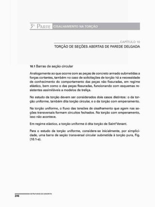 y P A R T E C I S A L H A M E N T O N A T O R Ç Ã O
C A P Í T U L O 1 0
TORÇÃO DE SEÇÕES ABERTAS DE PAREDE DELGADA
10.1 Barras de seção circular
Analogamente ao que ocorre com as peças de concreto armado submetidas a
forças cortantes, também no caso de solicitações de torção há a necessidade
de conhecimento do comportamento das peças não fissuradas, em regime
elástico, bem como o das peças fissuradas, funcionando com esquemas re-
sistentes assimiláveis a modelos de treliça.
No estudo da torção devem ser considerados dois casos distintos: o da tor>
ção uniforme, também dita torção circular, e o da torção com empenamento.
Na torção uniforme, o fluxo das tensões de cisalhamento que agem nas se-
ções transversais formam circuitos fechados. Na torção com empenamento,
isso não acontece.
Em regime elástico, a torção uniforme é dita torção de SainfVenant.
Para o estudo da torção uniforme, considere-se inicialmente, por simplici-
dade, uma barra de seção transversal circular submetida ã torção pura, Fig.
(10.1-a),
 