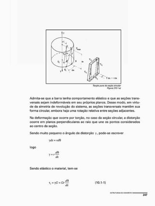 Torção puro da seçõo circular
Figura (10.1-a)
Admita-se que a barra tenha comportamento elástico e que as seções trans-
versais sejam indeformáveis em seu próprios planos. Desse modo, em virtu-
de da simetria de revolução do sistema, as seções transversais mantêm sua
forma circular, embora haja uma rotação relativa entre seções adjacentes.
Na deformação que ocorre por torção, no caso da seção circular, a distorção
ocorre em planos perpendiculares ao raio que une os pontos considerados
ao centro da seção.
Sendo muito pequeno o ângulo de distorção y, pode-se escrever
ydx = ic/B
logo
Sendo elástico o material, tem-se
x, = yG = Gr—f- (10.1-1)
c/x
 