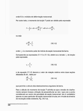 onde G é o módulo de deformação transversal.
Por outro lado, o momento de torção T pode ser obtido pela expressão
T = [ y -dA-G— f r • rd& dr = G—i
dx dx *
ou seja
G — n — (10.1-2)
dx /,.,
onde ífi é o momento polar de inércia da seção transversal da barra,
Comparando as expressões (7.1-1) e (7.1-2), obtém-se a tensão x, de torção
pela expressão
T , = j - r (10.1-3)
e da equação (7.1-2) decorre o valor da rotação relativa entre duas seções
afastadas de dx , dada por
^ = (10,1-4)
dx G/..
que permite o cálculo dos deslocamentos angulares da barra,
Para o cálculo do momento de torção T admitiu-se que a tensão de cisalha-
mento sempre tivesse a direção da perpendicular ao raio r que une o ponto
considerado ao centro de gravidade da seção transversal. Isto é verdadeiro
apenas no caso particular da seção transversal circular, em virtude da simetria
de revolução então existente, Fig. (10.1-a).
 