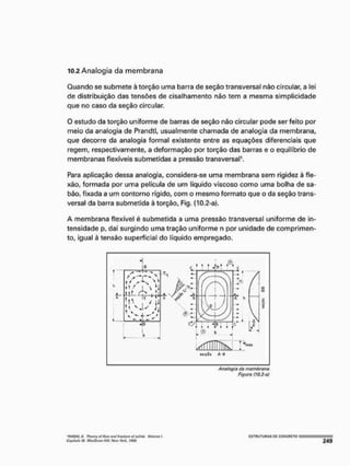 10.2 Analogia da membrana
Quando se submete à torção uma barra de seção transversal não circular, a lei
de distribuição das tensões de cisalhamento não tem a mesma simplicidade
que no caso da seção circular.
O estudo da torção uniforme de barras de seção nâo circular pode ser feito por
meio da analogia de Prandtl, usualmente chamada de analogia da membrana,
que decorre da analogia formal existente entre as equações diferenciais que
regem, respectivamente, a deformação por torção das barras e o equilíbrio de
membranas flexíveis submetidas a pressão transversal*.
Para aplicação dessa analogia, considera-se uma membrana sem rigidez à fle-
xão, formada por uma película de um líquido viscoso como uma bolha de sa-
bão, fixada a um contorno rígido, com o mesmo formato que o da seção trans-
versal da barra submetida à torção, Fig. (10.2-a),
A membrana flexível é submetida a uma pressão transversal uniforme de in-
tensidade p, daí surgindo uma tração uniforme n por unidade de comprimen-
to, igual à tensão superficial do líquido empregado.
4-
i f s K
• V X ^ 1
t  , / ti
' , ) r i
^ÍÍTTHTTTík >
Analogia do membrana
figura (WJ-of
'fifAOAI.A, Trwvrf af fíow vnl irtKlint útiOHt/t, WtirNt f.
Ctiiüuh J f MatOrtífHÍH. Htw Wwí. Í Í J f f .
 