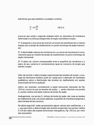 Admitindo que seja satisfeita a condição numérica
— = (10.2-1)
n dx
prova-se que existe a seguinte analogia entre os elementos da membrana
deformada e os esforços tangenciais na seção submetida è torção:
1a- A tangente a uma curva de nível em um ponto da membrana tem a mesma
direção que a tensão de cisalhamento no ponto homólogo da seção transver-
sal;
2a- A declividade máxima da membrana em um ponto da membrana é nume-
ricamente igual ao módulo da tensão de cisalhamento no ponto homólogo da
seção transversal;
3a- O dobro do volume compreendido entre a superfície da membrana e o
plano de seu contorno é numericamente igual ao momento de torção que
solicita a seção.
Além de permitir a determinação experimental das tensões de torção, a ana-
logia da membrana também pode ser usada para a obtenção de resultados
qualitativos sobre a distribuição das tensões de cisalhamento em seções
transversais de forma qualquer.
Assim, por exemplo, considerando a seção transversal retangular da Fig.
(10.2-a), conclui-se que as tensões de torção t, serão máximas nos pontos
A, pontos médios dos lados maiores da borda da seção.
Analogamente, nos pontos C, vértices da borda da seção, são nulas as tensões
de cisalhamento pois, nos cantos salientes, a superfície da membrana tangencia o
plano da base de seu contorno.
Na tabela seguinte2, estão apresentados alguns valores dos coeficientes a e
(
A que permitem a determinação das tensões tangenciais nos pontos médios
A e B dos lados das seções transversais retangulares, Fig. (10.2-a), por meio
das expressões
E
S
T
R
U
T
U
R
A
S D
E C
O
N
C
R
E
T
O 'T/MQSHCNKO, 5. "PvfifMnçút íAtj Mnminif" AoLtvrú Tiemea:fíio<faJaneiro, t$CT-
 