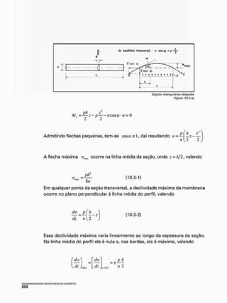 Sôçôas retangulares delgadas
Figura (10,3-e)
ph »2
M. - — z - p íícosa- w= 0
2 2
Admitindo flechas pequenas, tem-se cosot = I, daí resultando w
n{ 2 2 J
A flecha máxima vmn ocorre na linha média da seção, onde z = h/2, valendo
í 1 0 - 3 " 1 *
Em qualquer ponto da seção transversal, a declividade máxima da membrana
ocorre no plano perpendicular à linha média do perfil, valendo
íhv _ p i h
(10.3-2)
Essa declividade máxima varia linearmente ao longo da espessura da seção.
Na linha média do perfil ela é nula e, nas bordas, ela é máxima, valendo
(hA
d-
íhv
It :mhj2
- ± £ Í L
n 2
 