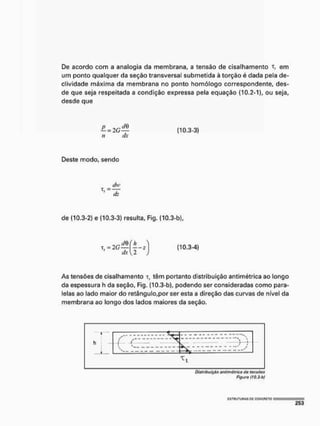 De acordo com a analogia da membrana, a tensão de cisalhamento T, em
um ponto qualquer da seção transversal submetida à torção é dada pela de-
clividade máxima da membrana no ponto homólogo correspondente, des-
de que seja respeitada a condição expressa pela equação (10.2-1), ou seja,
desde que
n dx
(10.3-3)
Deste modo, sendo
de (10.3-2} e (10.3-3) resulta, Fig. (10.3-b),
As tensões de cisalhamento t, têm portanto distribuição antimétrica ao longo
da espessura h da seção, Fig. (10.3-b), podendo ser consideradas como para-
lelas ao lado maior do retângulo,por ser esta a direção das curvas de nível da
membrana ao longo dos lados maiores da seção.
—1
h
J _
í
h
J _
í
T t
Distribuição antimétrica do tonsôos
Figura (JQ.3-b)
 