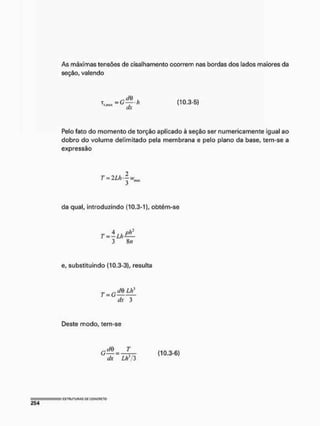 As máximas tensões de cisalhamento ocorrem nas bordas dos lados maiores da
seção, valendo
dx
(10.3-5)
Pelo fato do momento de torção aplicado à seção ser numericamente igual ao
dobro do volume delimitado pela membrana e pelo plano da base, tem-se a
expressão
T = 2Lh'—
3 "
da qual, introduzindo (10.3-1), obtém-se
r - i u ü t
3 8/i
e, substituindo (10.3-3), resulta
T = G
f/0 Ltí
dx 3
Deste modo, tem-se
cdB_ T
dx ~ Lh*/3
(10.3-6)
 