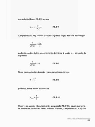que substituída em (10.3-5) fornece
(10.3-7)
A expressão (10.3-6) fornece o valor da rigidez à torção da barra, definida por
T =GU,'
efQ/dx 3
podendo, então, definir-se o momento de inércia à torção /, , por meio da
expressão
Neste caso particular, da seção retangular delgada, tem-se
Observe-se que não há analogia entre a expressão (10.3-10) e aquela que forne-
ce as tensões normais na flexão, No caso presente, a expressão (10,3-10) não
{10.3-9}
podendo, deste modo, escrever-se
(10.3-10)
 