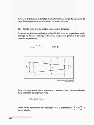 fornece a distribuição de tensões de cisalhamento ao longo da espessura da
peça. Ela simplesmente fornece o valor da tensão máxima.
10.4 Torção uniforme de seções trapezoidais delgadas
O caso da seção trapezoidal delgada, Fig. (10.4-a), pode ser resolvido de modo
análogo ao da seção retangular, No caso, a espessura genérica h da seção
pode ser expressa por
h = k +kzA (10.4-1)
Seções irapwaidais delgadas
Figura (JO.&af
De acordo com a analogia da membrana, o momento de torção resistido pela
faixa elementar de largura tíy vale
dT = 2 M v |vvy nm
Desse modo, respeitando-se a condição (10.2-1), expressa por — = 2G—, e
sendo a flecha " ílx
 