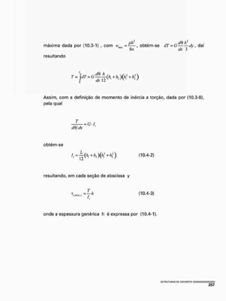 ph^ í/0
máxima dada por (10.3-1) , com iv,mt = £ — , obtém-se dT = G -dy, daí
"" 8íí dx 3
resultando
Assim, com a definição de momento de inércia a torção, dada por (10.3-8),
pela qual
dQ/dx
obtém-se
I =
2
I i = L ( h ^ h 2 ) ( % * h  ) (10.4-2)
resultando, em cada seção de abscissa y
T
z = — h
ítirtiix»^' /
it
(10.4-3)
onde a espessura genérica h é expressa por (10.4-1),
 