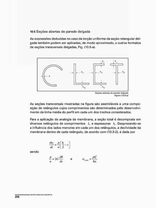 10.5 Seções abertas de parede delgada
As expressões deduzidas no caso da torção uniforme da seção retangular del-
gada também podem ser aplicadas, de modo aproximado, a outros formatos
de seções transversais delgadas, Fig. (10.5-a).
Sdfdes abertos (to parado delgada
Figura (10,5-0/
As seções transversais mostradas na figura são assimiláveis a uma compo-
sição de retângulos cujos comprimentos são determinados pelo desenvolvi-
mento da linha média do perfil em cada um dos trechos considerados,
Para a aplicação da analogia da membrana, a seção total é decomposta em
diversos retângulos de comprimentos L, e espessuras hr Desprezando-se
a influência dos lados menores em cada um dos retângulos, a declividade da
membrana dentro de cada retângulo, de acordo com (10.3-2), é dada por
sendo
M _ PÍ f±
dz ti l 2
— = 2G— e w,
I , /,I!HIK ( j ,
n dx
 