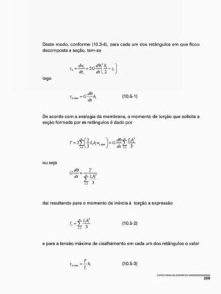 Deste modo, conforme (10.3-4), para cada um dos retânguios em que ficou
decomposta a seção, tem-se
" dz, dx
togo
T
í/,HUX ^ 'h (10.5-1)
De acordo com a analogia da membrana, o momento de torção que solicita a
seção formada por m retânguios é dado por
r - 2 S U ^ - ^ Ç t
ou seja
dx y, Lfí
L 3
i-i
daí resultando para o momento de inércia à torção a expressão
e para a tensão máxima de cisalhamento em cada um dos retânguios o valor
W - f * C10'5"3»
V
 