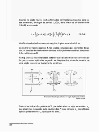 Quando na seção houver trechos formados por trapézios delgados, para es-
ses elementos, em lugar da parcela L, hf/3, deve tomar-se, de acordo com
(10.4-2), a expressão
(10.5-4)
10.6 Centro de cisalhamento de seções duplamente simétricas
Conforme foi visto no capítulo 1, nas seções compostas por elementos delga-
dos, as tensões de cisalhamento devidas às forças cortantes têm a direção da
linha média do perfil,
Na Fig. (10.6-a) estão Indicadas as tensões de cisalhamento decorrentes de
forças cortantes aplicadas segundo as direções dos eixos de simetria de
uma seção transversal duplamente simétrica.
| y
l _ _ i* > , - r ^ T ^ v
C Z —.D-, >f
- X i
M l j j J > "
tVy
Tensões devidas a forças cortontos am seção duplamanto simétrica
Figura flO.S-a)
Quando se aplica à força cortante Vy paralela à alma da viga, as tensões ti;
que atuam nas mesas são auto-equilíbradas. A força cortante Vy é equilibrada
apenas pelas tensões Tm que agem na alma,
 