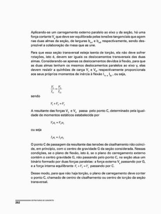 Aplicando-se um carregamento externo paralelo ao eixo y da seção, há uma
força cortante Vy que deve ser equilibrada pelas tensões tangenciais que agem
nas duas almas da seção, de larguras bw1 e b^ respectivamente, sendo des-
prezível a colaboração da mesa que as une,
Para que essa seção transversal esteja isenta de torção, ela não deve sofrer
rotações, isto é, devem ser iguais os deslocamentos transversais das duas
almas. Considerando-se apenas os deslocamentos devidos à flexão, para que
as duas almas tenham os mesmos deslocamentos paralelos ao eixo y, elas
devem resistir a quinhões de carga V, e V2, respectivamente proporcionais
aos seus próprios momentos de inércia à flexão l1f e 2/, ou seja,
2 L . 2 L
tu 'li
sendo
A resultante das forças V^ e V? passa pelo ponto C, determinado pela igual-
dade de momentos estáticos estabelecida por
Vx cí, = V2a2
ou seja
í,at = ha2
O ponto C de passagem da resultante das tensões de cisalhamento não coinci-
de, em principio, com o centro de gravidade G da seção considerada. Messas
condições, se o plano de flexão, isto é, se o plano do carregamento externo
contém o centro gravidade G, não passando pelo ponto C, na seção atua um
binário formado por duas forças paralelas: a força externa Vy passando por G,
e a força interna equilibrante V]+V2 = Vy passando por C.
Desse modo, para que não haja torção, o plano de carregamento deve conter
o ponto C, chamado de centro de cisalhamento ou centro de torção da seção
transversal.
 