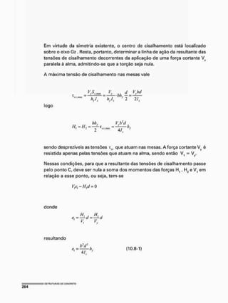 Em virtude da simetria existente, o centro de cisalhamento está localizado
sobre o eixo Gz. Resta, portanto, determinar a linha de ação da resultante das
tensões de cisalhamento decorrentes da aplicação de uma força cortante Vy
paralela à alma, admítindo-se que a torção seja nula.
A máxima tensão de cisalhamento nas mesas vale
VS
y :
V -
J L . b h / ± J J ! ±
hfl. 1
2 21.
logo
H t = H : =
bh, Vj?d_
4/.
sendo desprezíveis as tensões x(k que atuam nas mesas, A força cortante Vv é
resistida apenas pelas tensões que atuam na alma, sendo então V, = Vy.
Nessas condições, para que a resultante das tensões de cisalhamento passe
pelo ponto C, deve ser nula a soma dos momentos das forças H,, H2 e Vt em
relação a esse ponto, ou seja, tem-se
Vleí"Hld = 0
donde
vx
vy
resultando
b2
dl
— (10.8-1)
Ai. f
 