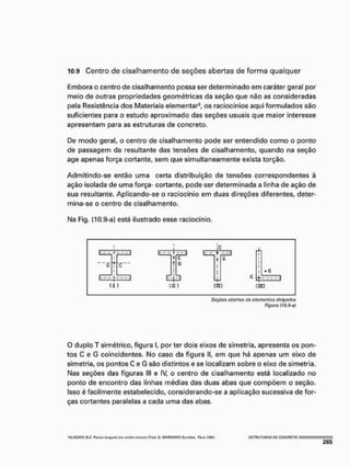 10.9 Centro de cisalhamento de seções abertas de forma qualquer
Embora o centro de cisalhamento possa ser determinado em caráter geral por
meio de outras propriedades geométricas da seção que não as consideradas
pela Resistência dos Materiais elementar3, os raciocínios aqui formulados são
suficientes para o estudo aproximado das seções usuais que maior interesse
apresentam para as estruturas de concreto,
De modo geral, o centro de cisalhamento pode ser entendido como o ponto
de passagem da resultante das tensões de cisalhamento, quando na seção
age apenas força cortante, sem que simultaneamente exista torção.
Admitindo-se então uma certa distribuição de tensões correspondentes à
ação isolada de uma força- cortante, pode ser determinada a linha de ação de
sua resultante, Apücando-se o raciocínio em duas direções diferentes, deter-
mina-se o centro de cisalhamento.
Na Fig. (10.9-a) está ilustrado esse raciocínio.
Soçócs abertas do elementos dstgodos
Figura (10,9-ai
O duplo T simétrico, figura I, por ter dois eixos de simetria, apresenta os pon-
tos C e G coincidentes, No caso da figura II, em que há apenas um eixo de
simetria, os pontos C e G são distintos e se localizam sobre o eixo de simetria.
Nas seções das figuras III e IV, o centro de cisalhamento está localizado no
ponto de encontro das linhas médias das duas abas que compõem o seção,
Isso é facilmente estabelecido, considerando-se a aplicação sucessiva de for-
ças cortantes paralelas a cada uma das abas.
'WjISSOV fií. Pn/Wf íimyuvrfff"YOilvsrniuçt>t íTruií. O, S M I R N 0 F F Í Eyrgüío- P
W
I
u S9S2, C=5TfiUTUnAS PC CONCRETO
 
