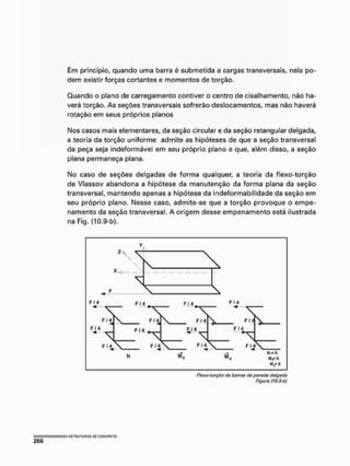 Em principio, quando uma barra é submetida a cargas transversais, nela po-
dem existir forças cortantes e momentos de torção.
Quando o plano de carregamento contiver o centro de cisalhamento, não ha-
verá torção. As seções transversais sofrerão deslocamentos, mas não haverá
rotação em seus próprios planos
Nos casos mais elementares, da seção circular e da seção retangular delgada,
a teoria da torção uniforme admite as hipóteses de que a seção transversal
da peça seja indeformável em seu próprio plano e que, além disso, a seção
plana permaneça plana.
No caso de seções delgadas de forma qualquer, a teoria da flexo-torção
de Vlassov abandona a hipótese da manutenção da forma plana da seção
transversal, mantendo apenas a hipótese da indeformabilidade da seção em
seu próprio plano. Nesse caso, admite-se que a torção provoque o empe-
namento da seção transversal. A origem desse empenamento está ilustrada
na Fig. {10.9-b).
Ftexo-torçSo do barras do parede delgada
Figura iW,9-b)
 