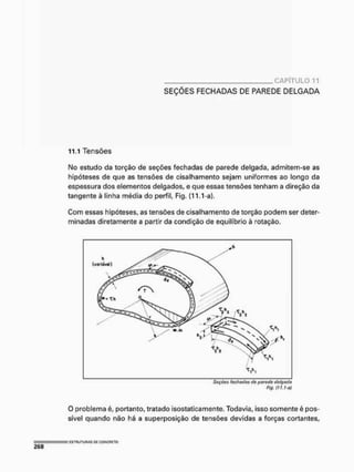 CAPÍTULO 11
SEÇÕES FECHADAS DE PAREDE DELGADA
11.1 Tensões
No estudo da torção de seções fechadas de parede delgada, admitem-se as
hipóteses de que as tensões de cisalhamento sejam uniformes ao longo da
espessura dos elementos delgados, e que essas tensões tenham a direção da
tangente à linha média do perfil, Fig. {11.1-a}.
Com essas hipóteses, as tensões de cisalhamento de torção podem ser deter-
minadas diretamente a partir da condição de equilíbrio à rotação.
Seções fechadas de parede delgada
Fig, nt.ho)
O problema é, portanto, tratado isostaticamente. Todavia, isso somente é pos-
sível quando não há a superposição de tensões devidas a forças cortantes,
 