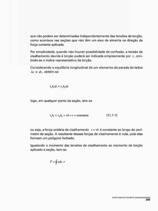 que não podem ser determinadas independentemente das tensões de torção,
como acontece nas seções que não têm um eixo de simetria na direção da
força cortante aplicada.
Por simplicidade, quando não houver possibilidade de confusão, a tensão de
cisalhamento devida à torção poderá ser indicada simplesmente por x, omi-
tindo-se o índice representativo da torção.
Considerando o equilíbrio longitudinal de um elemento de parede de lados
A.v e dx, obtém-se
ou seja, a força unitária de cisalhamento I> = T/J é constante ao longo do perí-
metro da seção, A resultante dessas forças de cisalhamento é nula, pois elas
formam um polígono fechado.
Igualando o momento das tensões de cisalhamento ao momento de torção
aplicado à seção, tem-se
Vi dx = xJh dx
logo, em qualquer ponto da seção, tem-se
~ t j / f j = xfi = v = constante (11.1-1)
 