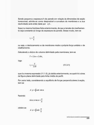 Sendo pequena a espessura h da parede em relação às dimensões da seção
transversal, admite-se como desprezível a curvatura da membrana e a sua
declividade será então dada por w/h.
Essa é a mesma hipótese feita anteriormente, de que a tensão de cisalhamen-
to seja constante ao longo da espessura da parede. Desse modo, tem-se
ou seja, o deslocamento w da membrana mede a própria força unitária v de
cisalhamento.
Calculando o dobro do volume delimitado pela membrana, tem-se
T = 2Aw = 2Ahxí
que é a mesma expressão (11.1 -2), já obtida anteriormente, na qual A é a área
da figura plana delimitada pela linha média do perfil.
Por outro lado, considerando o equilíbrio de forças perpendiculares à seção,
tem-se
t, =
logo
T
(113-1)
T
' ~ 2Ah
Fazendo
vt1
sm a = taii a =
h
obtém-se
h
cstuutuhas pc ggncfieto
 