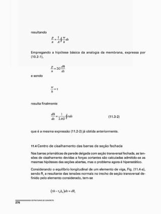 resultando
/ Í ' h
Empregando a hipótese básica da analogia da membrana, expressa por
(10.2-1),
— = 2(7 —
e sendo
resulta finalmente
1 r ,
= — — 0 Tí/.V
dx 2 AGJ (11.3-2)
que é a mesma expressão (11.2-2) já obtida anteriormente,
11.4 Centro de cisalhamento das barras de seçáo fechada
Nas barras prismáticas de parede delgada com seção transversal fechada, as ten-
sões de cisalhamento devidas a forças cortantes são calculadas admitido-se as
mesmas hipóteses das seções abertas, mas o problema agora é hiperestático.
Considerando o equilíbrio longitudinal de um elemento de viga, Fig. (11.4-a),
sendo .Rf a resultante das tensões normais no trecho de seção transversal de-
finido pelo elemento considerado, tem-se
( tA - t A )dx = dR]
 