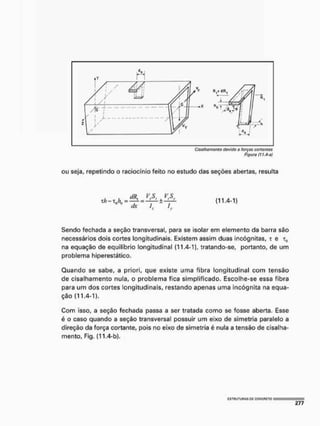 Cisaihamonto tiavido a forças cortantes
Figuro (1 i.rt-n)
ou seja, repetindo o raciocínio feito no estudo das seções abertas, resulta
, , dRt VyS. í VS
xh - xnhu = —= ± -7Í
dx /. /..
( 1 1 . 4 - 1 )
Sendo fechada a seção transversal, para se isolar em elemento da barra são
necessários dois cortes longitudinais. Existem assim duas incógnitas, t e x„
na equação de equilíbrio longitudinal (11.4-1), tratando-se, portanto, de um
problema hiperestático.
Quando se sabe, a priori, que existe uma fibra longitudinal com tensão
de cisalhamento nula, o problema fica simplificado. Escolhe-se essa fibra
para um dos cortes longitudinais, restando apenas uma incógnita na equa-
ção (11.4-1).
Com isso, a seção fechada passa a ser tratada como se fosse aberta, Esse
é o caso quando a seção transversal possuir um eixo de simetria paralelo a
direção da força cortante, pois no eixo de simetria é nula a tensão de cisalha-
mento, Fig. {11.4-b).
 