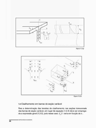 Figura f! ,3-g)
t 1 £
t 122
"^xz
Figura (1,3-ty
1.4 Cisalhamento em barras de seção variável
Para a determinação das tensões de cisalhamento nas seções transversais
das barras de seção variável, em lugar da equação (1,2-3} deve ser emprega-
da a expressão geral (1,2-2), pois nesse caso Syjl varia em função de x ,
 