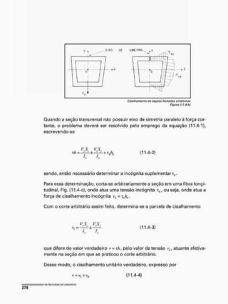 Cisaihoma/itc do soçúcs fechadas simétricas
Figura (11,4 b)
Quando a seção transversal não possuir eixo de simetria paralelo à força cor-
tante, o problema deverá ser resolvido pelo emprego da equação (11.4-1},
escrevendo-se
xh = - í — - ± -í—t- +1 nh„
I.
(11.4-2)
sendo, então necessário determinara incógnita suplementar^.
Para essa determinação, corta-se arbitrariamente a seção em uma fibra longi-
tudinal, Fig. (11.4-c), onde atua uma tensão incógnita xn, ou seja, onde atua a
força de cisalhamento incógnita vb = xch0.
Com o corte arbitrário assim feito, determína-se a parcela de cisalhamento
V..S. ^ VS
í. L
(11.4-3)
que difere do valor verdadeiro v = xh, pelo valor da tensão v0, atuante efetiva-
mente na seção em que se praticou o corte arbitrário.
Desse modo, o cisalhamento unitário verdadeiro, expresso por
v = v, + v0 (11.4-4)
 