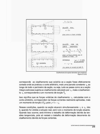 I k
©
CORTE,
tfieiTUABÍO
u
H
©
LU
TTTT
r m T T T TTTl í ! I T
, *• *• H * * j
t
(£)• Knitantt 1
f4 4 4 4 4
L
(£)• Knitantt 1
f4 4 4 4 4 —
M I M Mil M II1
« - V "o
v * th
u
n
a
m d
p
f
f
w
w t
r
t T
o
i
g
a
t g
w
i
a
n
t
w
solução com um
corte arbitra rio
V s V
I
S
T
piiof^ a
% f«m «tiani» w
myfifftto dft torcõú - to
diferença v ro «ti»
etoigf Q
t
b
U
f
J
H
O
ü
í
v
o o
p
<
K
i
M u
r
t morar-lo d
e t
o
r
ç
ã
o t>
V - V , ' V 0
Cisottmmonto dc seçdáS /eí^flútes nflo simétricas
Figuro (11,4+c)
corresponde ao cisalhamento que existiria se a seção fosse efetivamente
cortada onde se praticou o corte arbitrário, mais uma parcela constante v0 ao
longo de todo o perímetro da seção, ou seja, tudo se passa como se a seção
íntegra estivesse sujeita ao cisalhamento calculado por v,, mais o cisalhamen-
to vü correspondente a um momento de torção Tü
Isso significa que as forças unitárias de cisalhamento calculadas com o
corte arbitrário, correspondem às forças cortantes realmente aplicadas, mais
um momento de torção (-T^l, pois v, = v - v0.
Nessas condições, quando na seção atuarem simultaneamente v, e vot isto
é, quando for obtida a solução real, será nulo o momento de torção atuante,
Quando Isso ocorrer, será mínimo o trabalho de deformação devido às ten-
sões tangenciais, pois só restará o trabalho de deformação decorrente do
cisalhamento devido às forças cortantes,
 