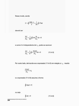 Desse modo, sendo
ü = ^ _ h ± 1 = ± r 2 h á s
T
2 2 GJ
deverá ser
2 G t dx0
e como h é independente de tfl, pode-se escrever
õU 1 r õ(xh) , A ,
= 0 (11.4-5)
ÕXq G j ÕI,
Por outro lado, derivando-se a expressão (11.4-2) em relação a t„, resulta
ÕTa
e a expressão (11,4-5) assume a forma
j ) xh^ds = 0
ou seja
§tds = 0 (11.4-6)
— = HSTRUTURAS W COKCRETO
280
 