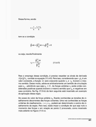 Dessa forma, sendo
h h
tem-se a condição
ou seja, resulta finalmente
= (11.4-7)
Para o emprego dessa condição, é preciso respeitar os sinais da derivada
d(T/í)/r?z0 contida na equação (11.4-5), Para isso, considerando que T0/r(1 é um
valor constante, a função th será crescente quando v, e v0 tiverem o mes-
mo sentido. Desse modo, adota-se arbitrariamente um sentido de circuítaçáo
para v0 , admitindo que seja v0 > 0 . As forças unitárias v, serão então con-
sideradas positivas quando tiverem o mesmo sentido que v0, e negativas em
caso contrário. Na Fig. (11.5-b) do item seguinte está mostrado um exemplo
de aplicação dessa regra.
De posse do valor da força unitária v0, ficarão conhecidas as tensões de ci-
salhamento decorrentes das forças cortantes. Uma vez conhecidas as forças
unitárias de cisalhamento, v=v, +v0, poderá ser determinado o centro de ci-
salhamento da seção. Para isso, basta impor a condição de que seja nulo o
momento das forças v em relação ao ponto C procurado, como mostrado
mais adiante na Figura (11.5-c),
 
