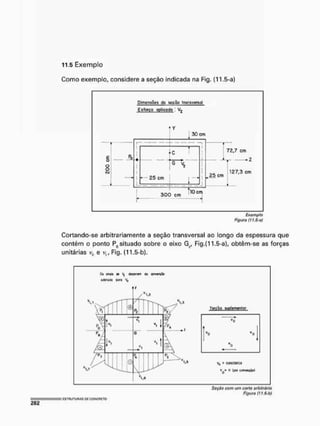 11.5 Exemplo
Como exemplo, considere a seção indicada na Fig. (11.5-a)
Dimens&íis s&çõa transverso^
Esforço óptica do I
£
o
8
O
J
S-
3 0 cm
25 cm
Ll . _
c r
õ—v,
i _
T"
300 cm
101
72,7 cm
»2
25 cm
_4
127,3 çm
3
Exemplo
Figura f11.5-a)
Cortando-se arbitrariamente a seção transversal ao longo da espessura que
contém o ponto P0 situado sobre o eixo G?, Fig.(11.5-a), obtêm-se as forças
unitárias v& e v,, Fig. (11,5-b).
0* Mit V
^ (JfMirtffl tXfyJtXif
adulada pwa ^
Seção com um corte arbitrário
Figura (! t,$-b)
 