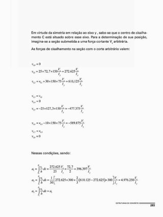 Em virtude da simetria em relação ao eixo y, sabe-se que o centro de cisalha
mento C está situado sobre esse eixo. Para a determinação de sua posição
imagína-se a seção submetida a uma força cortante V? arbitrária.
As forças de cisalhamento na seção com o corte arbitrário valem:
v,.= 25x72,7x150—= 272,625^.
I I
y r
v,, = v.. + 30x150x75-^- = 610,125—
1
.
3 1
,
1 i i
V
Ki = V
U
= 0
vu = -25x127,3x150-^ -477.375-*-
= -10 x 150 x 75 = -589.875 -yi
V
I.T= VM
IMessas condições, sendo:
272.625 V. 12 J
h 25 S
— X- = 396.397
2 / .
f>
Cl-, = j—tfc = —
2 j h 30
272.625 x 300+ j (610,125- 272,625 )x 300
V V
— = 4,976,250—
= Jy às = a,
 