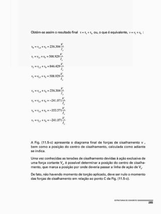 Obtém-se assim o resultado final r = t, + t0 ou, o que é equivalente, v = v, + v„ :
v0=vl>0 + v5 = 236,304^
ji
v, =vI i ( +vo b508.929^
A'
Vj = V|_i + = 846.429
ty
Vj = v,j + vD = 508.929íi
'y
v4=vliJ+v„ =236.304-^
'y
Vj = vI J +v0 =-241.071^-
V
= Vi,6 + v0 = -353,57 ly-
,v
V7 = vl7 + v0 =-241.071^-
A Fig, (11,5-c) apresenta o diagrama final de forças de cisalhamento v ,
bem como a posição do centro de cisalhamento, calculada como adiante
se indica,
Uma vez conhecidas as tensões de cisalhamento devidas à ação exclusiva de
uma força cortante V;P é possível determinar a posição do centro de cisalha-
mento, que marca a posição por onde deveria passar a linha de ação de V,.
De fato, não havendo momento de torção aplicado, deve ser nulo o momento
das forças de cisalhamento em relação ao ponto C da Fig. (11,5-c).
cstuutuhas P
C g
g
N
C
F
i
E
T
o
 