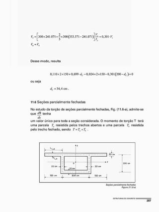 — = 0,301 y,
h
Desse modo, resulta
0, LI 0x2x150 + 0,699-dc -0,024x2x150-0,301 (200-</c )=0
ou seja
í/t. = 34,4 cm ,
11.6 Seções parcialmente fechadas
No estudo da torção de seções parcialmente fechadas, Fig. (11.6-a), admite-se
que ffô tenha
dx
um valor único para toda a seção considerada. O momento de torção T terá
uma parcela Ta resistida pelos trechos abertos e uma parcela 7), resistida
pelo trecho fechado, sendo T = Ttl + Th ,
Vf = 300 x 24 L07l + -jx 300(353.571-241.071)
I.
ISO cm ' zoo cm 150 cm
I ! T 1
Soçócs parcialmente fechadas
Figuro (ft,6-a!
cstuutuhas p
c g
g
N
C
F
i
E
T
o
 