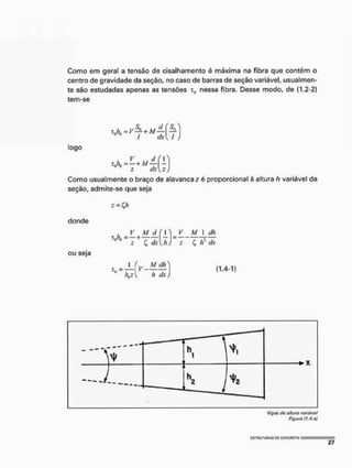 Como em geral a tensão de cisalhamento é máxima na fibra que contém o
centro de gravidade da seção, no caso de barras de seção variável, usualmen-
te são estudadas apenas as tensões x9 nessa fibra. Desse modo, de (1.2-2)
tem-se
T b A / — f —
0 0
I dx[l ,
logo
Como usualmente o braço de alavanca z é proporcional à altura h variável da
seção, admite-se que seja
donde
ou seja
Z=Qt
_V_ A / j / f O V__M_ I dh
CA
~z +
C ttc[h) z C, fr dx
I (y_M_dh^
h dx j
baz
(1.4-1)
V,
Viges do altura variável
Figura ít^-oj
 