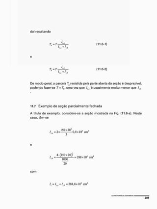 daí resultando
(11.6-1)
e
(11.6-2)
De modo geral, a parcela T resistida pela parte aberta da seção é desprezível,
podendo fazer-se T = Th, uma vez que Ila é usualmente muito menor que ílh
11.7 Exemplo de seção parcialmente fechada
A título de exemplo, considere-se a seção mostrada na Fig. {11.6-a}. Neste
caso, têm-se
e
20
com
/ , = / , „ + /,,, = 2 8 8 , 8 x IO6 c m
 