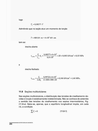 logo
T„ = 0,00277 T
Admitindo que na seção atue um momento de torção
T - 400kN-m = 4xl04 kN-cm
tem-se:
-trecho aberto
x „ _ = f M 1 Ü 2 7 7 x 4 ,> < m 4 x20 = 0.003 kN/cnr = 0,03 MPa
IK<1 " 0.8x10
e
-trecho fechado
T. 0.99723x4xL04
t, aüS - — = = 0 j 6 6 kN/cnr = 1,66 MPa
w 2Ah, 2x200x300x20
11.8 Seções multicelulares
Mas seções multicelulares, a distribuição das tensões de cisalhamento de-
vidas à torção é estaticamente indeterminada. Não se conhece de antemão
o sentido das tensões de cisalhamento nos septos intermediários, Fig,
(11.8-a). Sabe-se, apenas, que o equilíbrio longitudinal impõe, em cada
nó, a condição
(11.8-1)
 