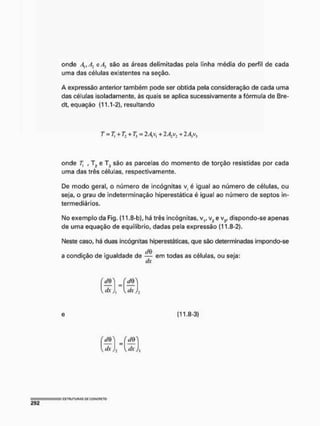 onde A,tA: e/fj são as áreas delimitadas pela linha média do perfil de cada
uma das células existentes na seção.
A expressão anterior também pode ser obtida pela consideração de cada uma
das células isoladamente, às quais se aplica sucessivamente a fórmula de Bre-
dt, equação (11.1-2), resultando
onde 7j , T? e T3 são as parcelas do momento de torção resistidas por cada
uma das três células, respectivamente.
De modo geral, o número de incógnitas v, é igual ao número de células, ou
seja, o grau de indeterminação hiperestática é igual ao número de septos In-
termediários.
No exemplo da Fig, (11,8-b), há três incógnitas, v1f v2 e vy dispondo-se apenas
de uma equação de equilíbrio, dadas pela expressão (11.8-2).
Neste caso, há duas incógnitas hiperestáticas, que são determinadas impondo-se
a condição de igualdade de — em todas as células, ou seja:
dx
T = 7] + r., 4- 7, = 2 A, v, 4- 2A: 4- 2A,v3
e (11,8-3)
 