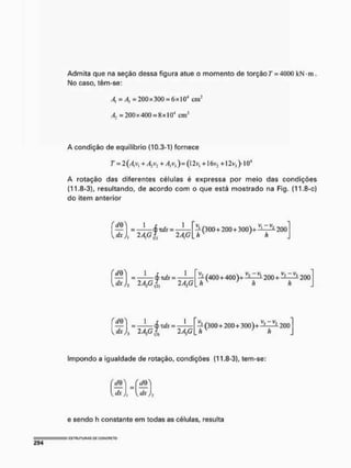 Admita que na seção dessa figura atue o momento de torçãoT = 4000 kN-m.
No caso, têm-se:
4 =/fj = 200x300 = IO4 c
m
2
A, =200x400 = Hx| O
4 cnr
A condição de equilíbrio (10.3-1) fornece
7 = 2(A]vl + A2v2 + A3vj ) = (l 2v, +1 <5V2 +12 v} )• I O4
A rotação das diferentes céíulas é expressa por meio das condições
(11.8-3), resultando, de acordo com o que está mostrado na Fig. (11,8-c)
do item anterior
™(300 + 200 + 300)+ ^ 200
h h
dx h 2 AGm
í|> tdS :
2 AG
j = <£Ttfr =
{dx)2 2AiGl 2A2G
— (400 + 400)
h
i+-
v, -v.
200 +
v, -v.
200
V dx
= Sxds = —— — (300 + 200 + 300)+ ——— 200
2AFIL 2A3G[hK
> h J
Impondo a igualdade de rotação, condições (11,8-3), tem-se:
^dx){
dQ*
. dx,
e sendo h constante em todas as células, resulta
 