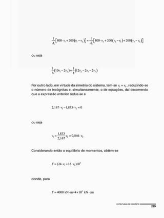 — [800 • v, + 200 (v, - v2)] = —[800 • v3 + 200 (v2 - v,)+ 200(v, - v>)]
A, J,
ou seja
-2v3 ) = ^(l2v1 -2vl -2vj)
Por outro lado, em virtude da simetria do sistema, tem-se v, = v3, reduzindo-se
o número de incógnitas e, simultaneamente, o de equações, daí decorrendo
que a expressão anterior reduz-se a
2,167'V, -1,833* v2 = 0
ou seja
v. =0,846-^
2,167 "
Considerando então o equilíbrio de momentos, obtém-se
T = (24-v, +16-v3)l04
donde, para
T = 4000 kN • m=4x IO5 kN-cm
 